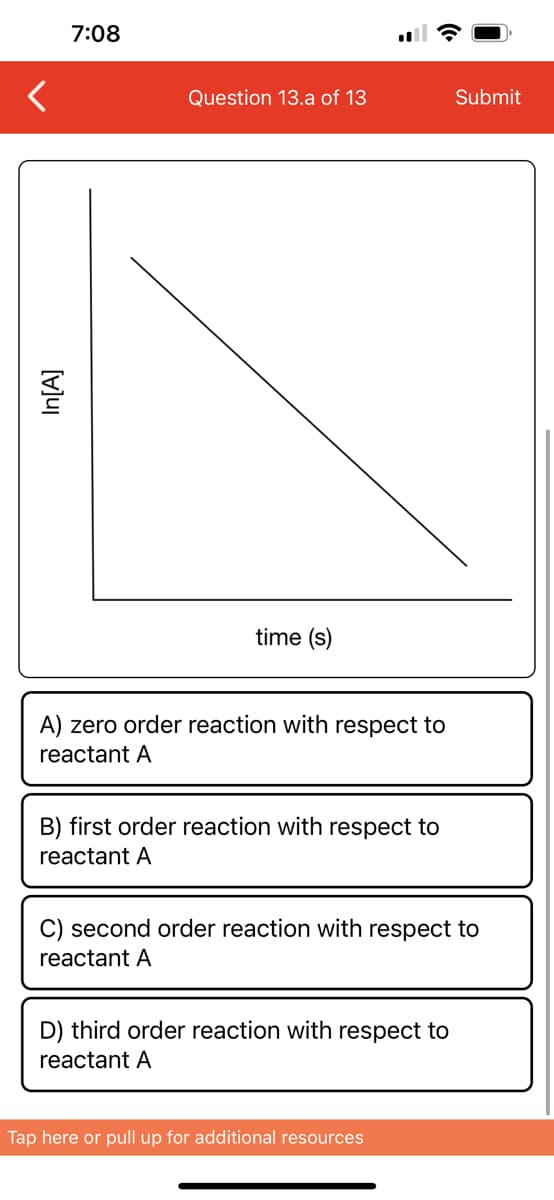 In[A]
7:08
Question 13.a of 13
time (s)
A) zero order reaction with respect to
reactant A
B) first order reaction with respect to
reactant A
C) second order reaction with respect to
reactant A
D) third order reaction with respect to
reactant A
Submit
Tap here or pull up for additional resources