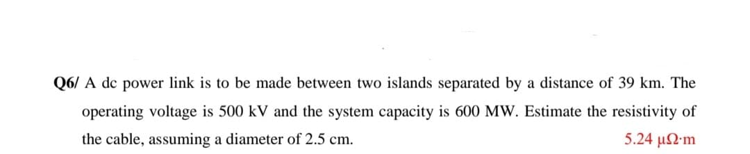 Q6/ A dc power link is to be made between two islands separated by a distance of 39 km. The
operating voltage is 500 kV and the system capacity is 600 MW. Estimate the resistivity of
the cable, assuming a diameter of 2.5 cm.
5.24 μΩm
