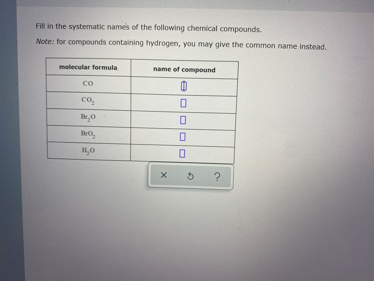 Fill in the systematic names of the following chemical compounds.
Note: for compounds containing hydrogen, you may give the common name instead.
molecular formula
name of compound
CO
CO2
Br,0
BrO2
H,O
s ?
