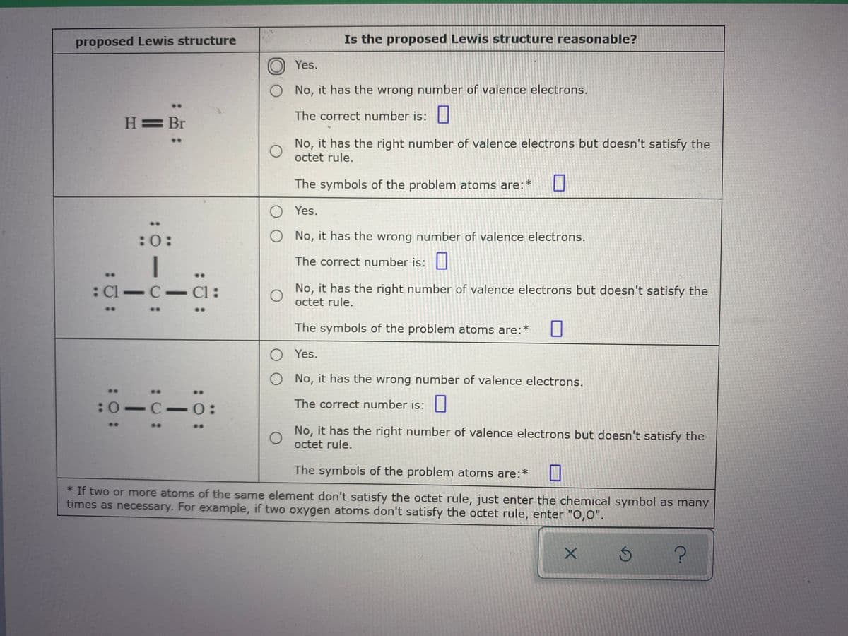 proposed Lewis structure
Is the proposed Lewis structure reasonable?
Yes.
No, it has the wrong number of valence electrons.
..
The correct number is:
H= Br
No, it has the right number of valence electrons but doesn't satisfy the
octet rule.
The symbols of the problem atoms are:*
O Yes.
:0:
O No, it has the wrong number of valence electrons.
The correct number is:
: Cl C- Cl:
No, it has the right number of valence electrons but doesn't satisfy the
octet rule.
The symbols of the problem atoms are:*
Yes.
O No, it has the wrong number of valence electrons.
..
:0-C-
The correct number is:||
No, it has the right number of valence electrons but doesn't satisfy the
octet rule.
The symbols of the problem atoms are:*
* If two or more atoms of the same element don't satisfy the octet rule, just enter the chemical symbol as many
times as necessary. For example, if two oxygen atoms don't satisfy the octet rule, enter "0,0".
:C:
