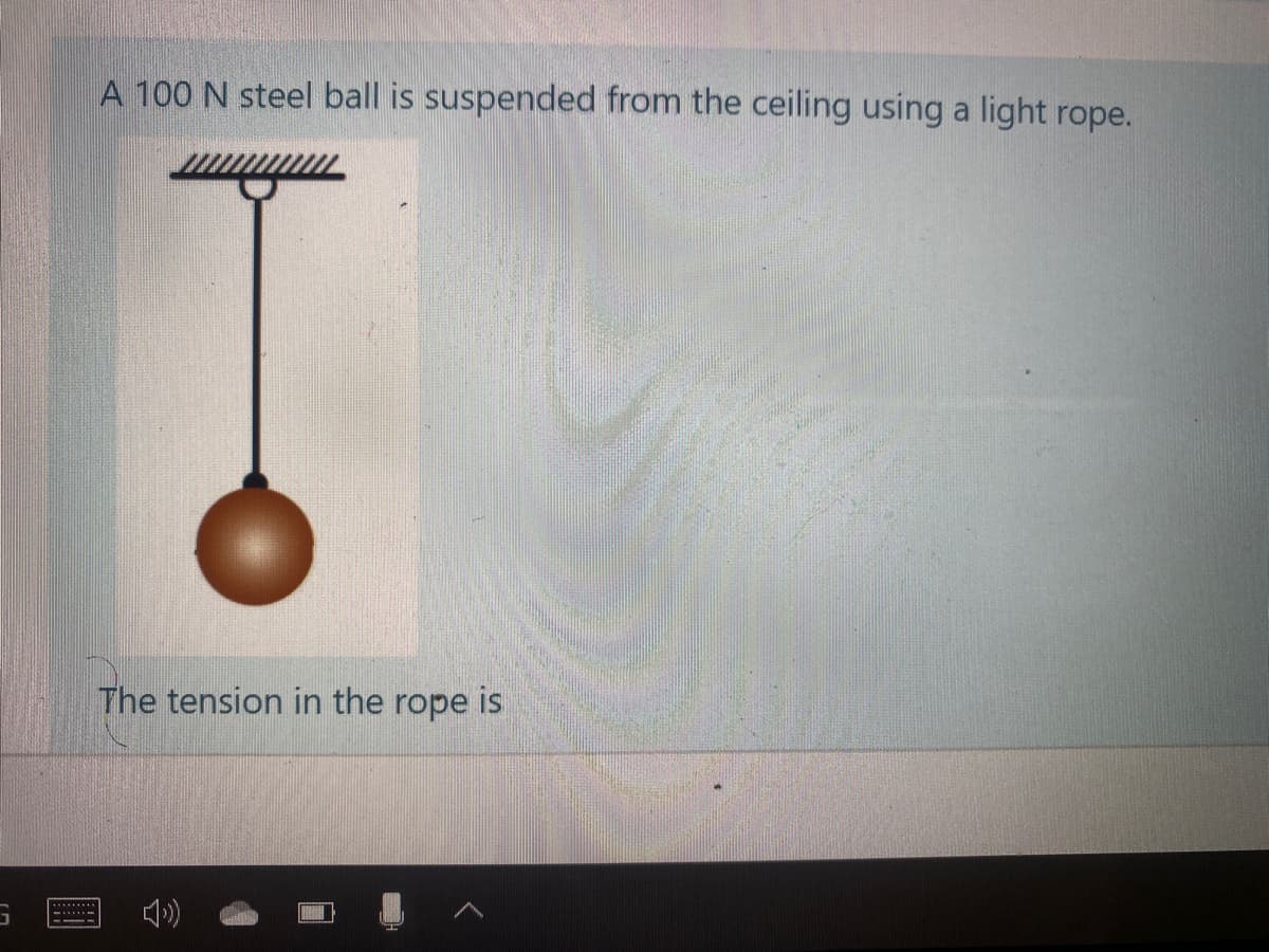 A 100 N steel ball is suspended from the ceiling using a light rope.
The tension in the rope is
