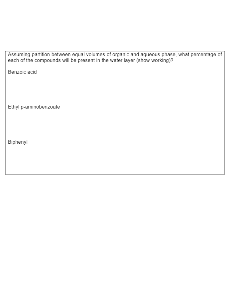 |Assuming partition between equal volumes of organic and aqueous phase, what percentage of
each of the compounds will be present in the water layer (show working)?
Benzoic acid
Ethyl p-aminobenzoate
Biphenyl
