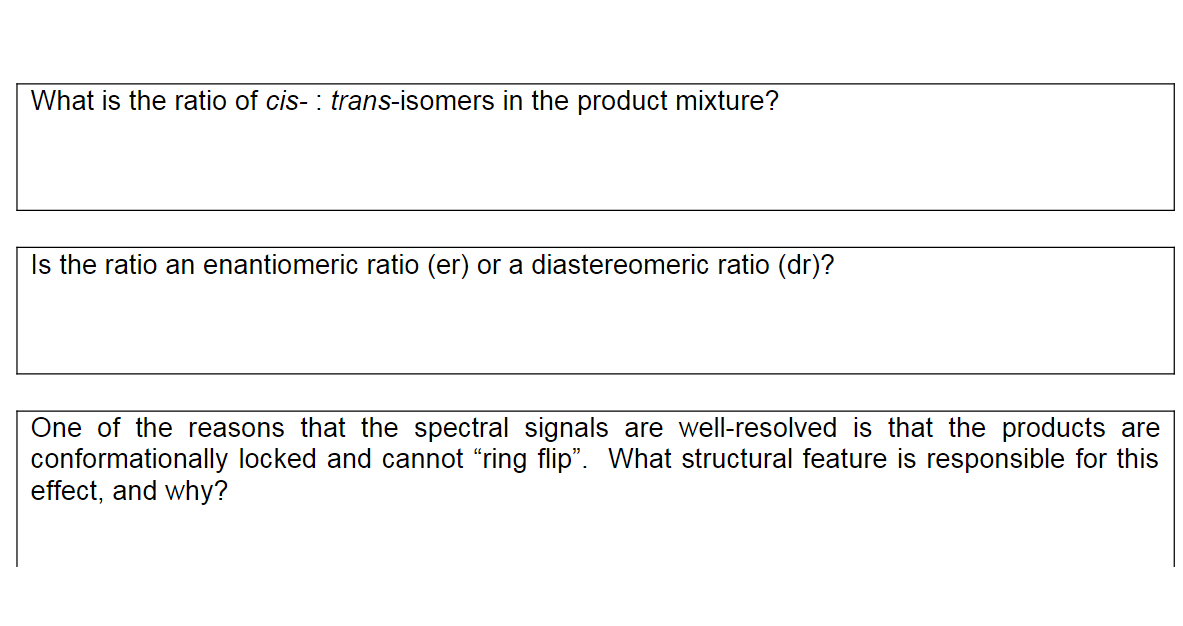 What is the ratio of cis- : trans-isomers in the product mixture?
Is the ratio an enantiomeric ratio (er) or a diastereomeric ratio (dr)?
One of the reasons that the spectral signals are well-resolved is that the products are
conformationally locked and cannot “ring flip". What structural feature is responsible for this
effect, and why?
