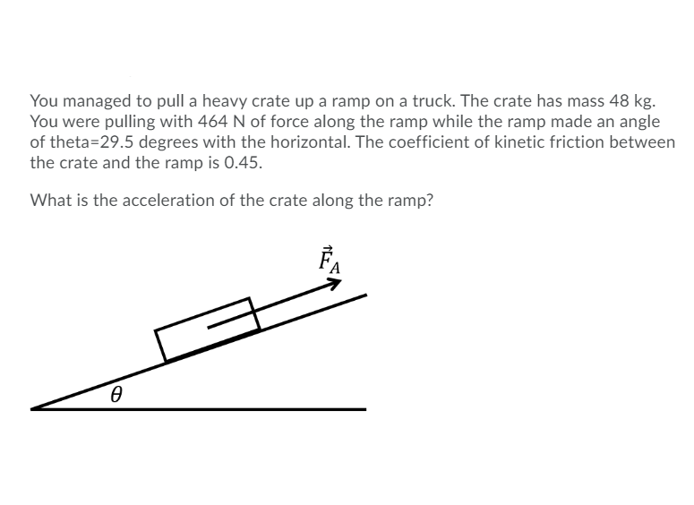 You managed to pull a heavy crate up a ramp on a truck. The crate has mass 48 kg.
You were pulling with 464 N of force along the ramp while the ramp made an angle
of theta=29.5 degrees with the horizontal. The coefficient of kinetic friction between
the crate and the ramp is 0.45.
What is the acceleration of the crate along the ramp?
FA
