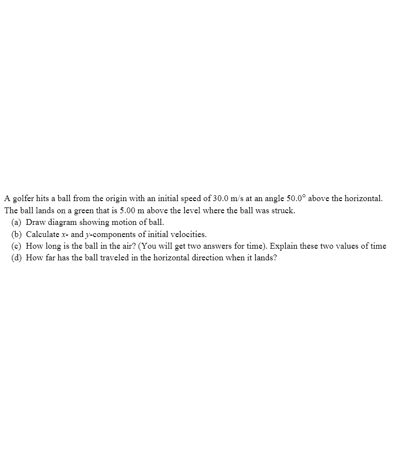 A golfer hits a ball from the origin with an initial speed of 30.0 m/s at an angle 50.0° above the horizontal.
The ball lands on a green that is 5.00 m above the level where the ball was struck.
(a) Draw diagram showing motion of ball.
(b) Calculate x- and y-components of initial velocities.
(c) How long is the ball in the air? (You will get two answers for time). Explain these two values of time
(d) How far has the ball traveled in the horizontal direction when it lands?
