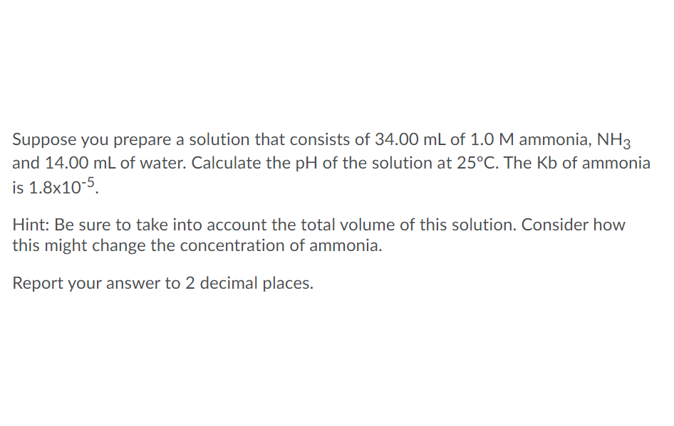 Suppose you prepare a solution that consists of 34.00 mL of 1.0 M ammonia, NH3
and 14.00 mL of water. Calculate the pH of the solution at 25°C. The Kb of ammonia
is 1.8x10-5.
Hint: Be sure to take into account the total volume of this solution. Consider how
this might change the concentration of ammonia.
Report your answer to 2 decimal places.
