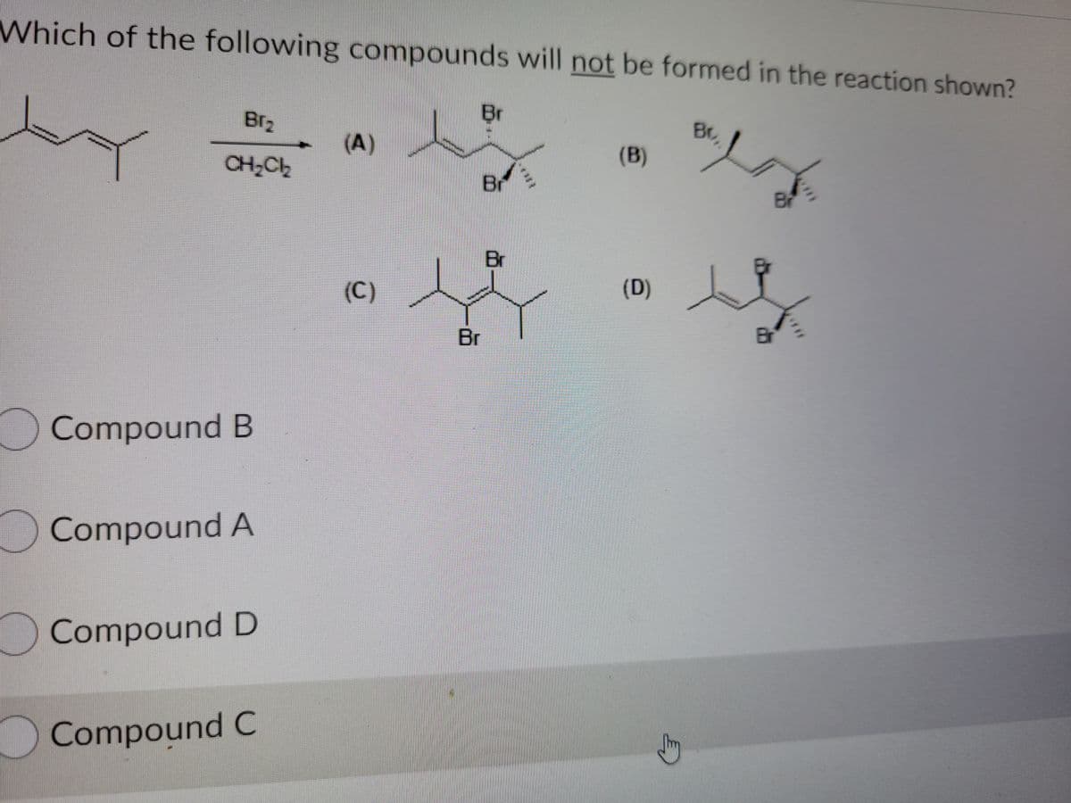 Which of the following compounds will not be formed in the reaction shown?
Br2
Br
Br
(A)
CH,Ch
(B)
Br
Br
Br
(C)
(D)
Br
Br
Compound B
Compound A
Compound D
Compound C
