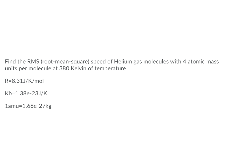 Find the RMS (root-mean-square) speed of Helium gas molecules with 4 atomic mass
units per molecule at 380 Kelvin of temperature.
R=8.31J/K/mol
Kb=1.38e-23J/K
1amu=1.66e-27kg
