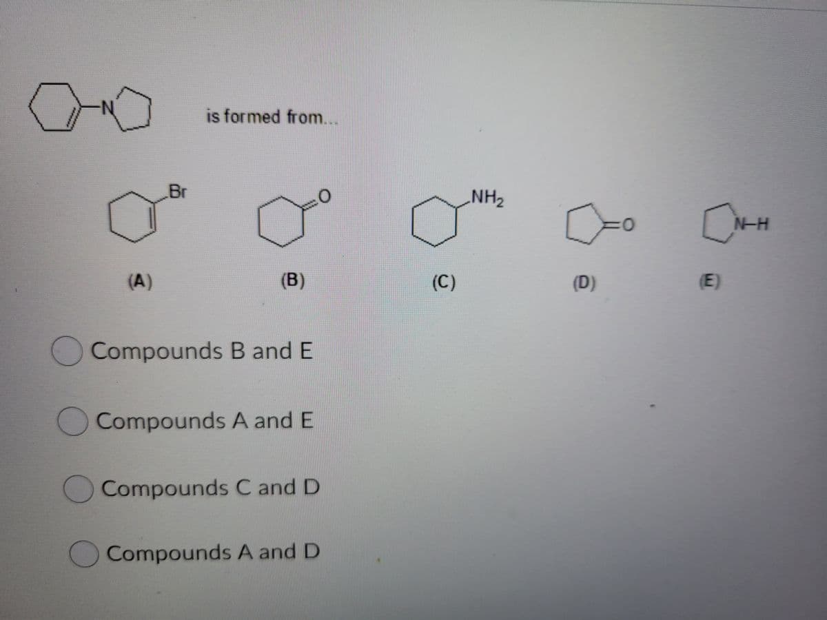 is formed from...
Br
NH2
N-H
(A)
(B)
(C)
(D)
(E)
O Compounds B and E
Compounds A and E
Compounds C and D
Compounds A and D
