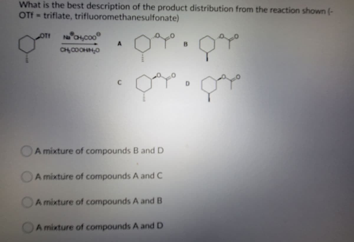 What is the best description of the product distribution from the reaction shown (-
OTF=triflate, trifluoromethanesulfonate)
Na OH,coo
CH, COOHH,0
C
D.
DA mixture of compounds B and D
OA mixture of compounds A and C
OA mixture of compounds A and B
OA mixture of compounds A and D
