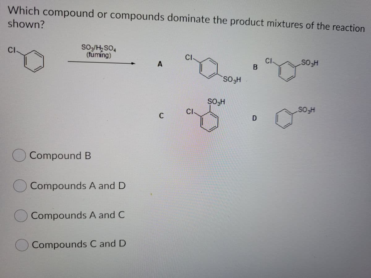 Which compound or compounds dominate the product mixtures of the reaction
shown?
SO/H2SO4
(fuming)
CI.
CI
CI.
B.
SOH
2229
SO3H
CI.
C
Compound B
Compounds A and D
Compounds A and C
Compounds C and D
