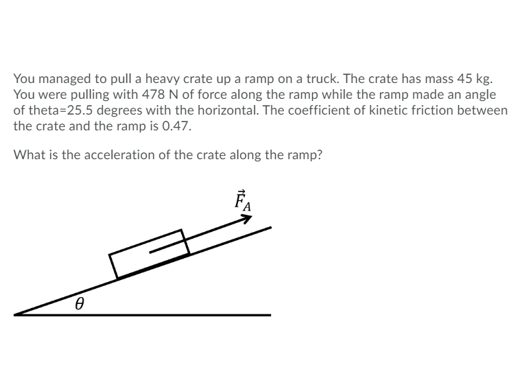 You managed to pull a heavy crate up a ramp on a truck. The crate has mass 45 kg.
You were pulling with 478 N of force along the ramp while the ramp made an angle
of theta=25.5 degrees with the horizontal. The coefficient of kinetic friction between
the crate and the ramp is 0.47.
What is the acceleration of the crate along the ramp?
