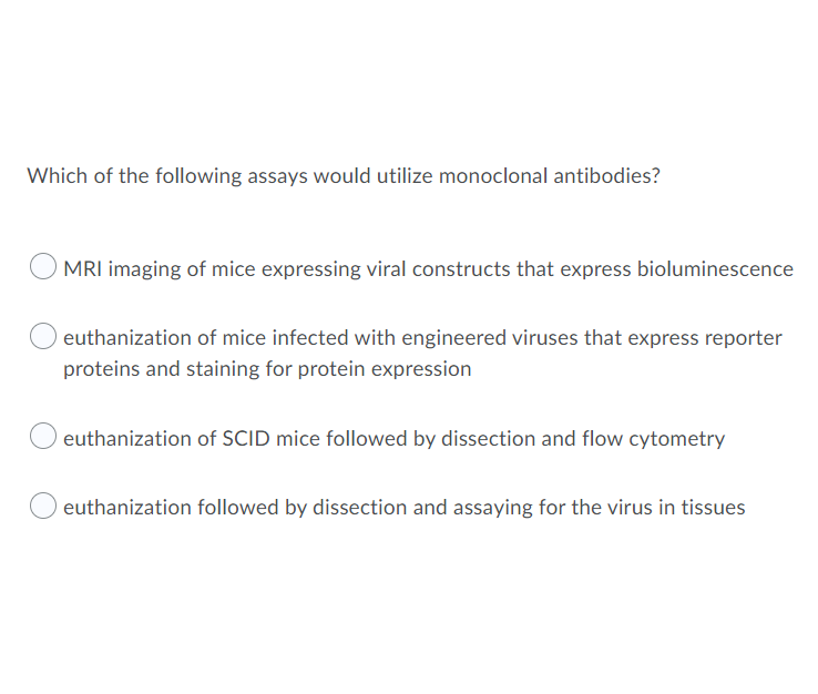 Which of the following assays would utilize monoclonal antibodies?
MRI imaging of mice expressing viral constructs that express bioluminescence
euthanization of mice infected with engineered viruses that express reporter
proteins and staining for protein expression
euthanization of SCID mice followed by dissection and flow cytometry
euthanization followed by dissection and assaying for the virus in tissues
