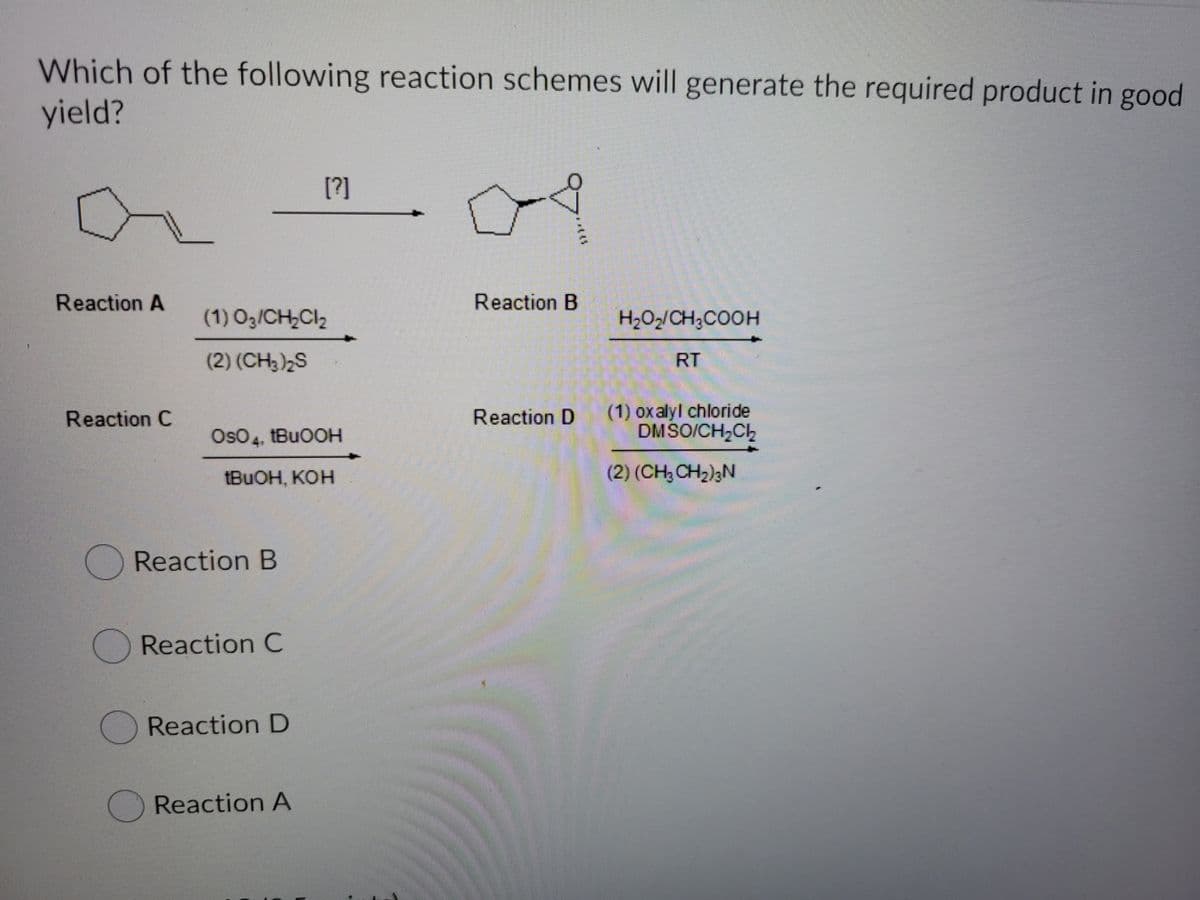 Which of the following reaction schemes will generate the required product in good
yield?
[?]
Reaction A
Reaction B
(1) O3/CH,Cl2
H2O2/CH;COOH
(2) (CH3)2S
RT
(1) oxalyl chloride
DMSO/CH2CH
Reaction C
Reaction D
OsO4, tBuOOH
TBUOH, KOH
(2) (CH3 CH2)3N
Reaction B
Reaction C
OReaction D
Reaction A
