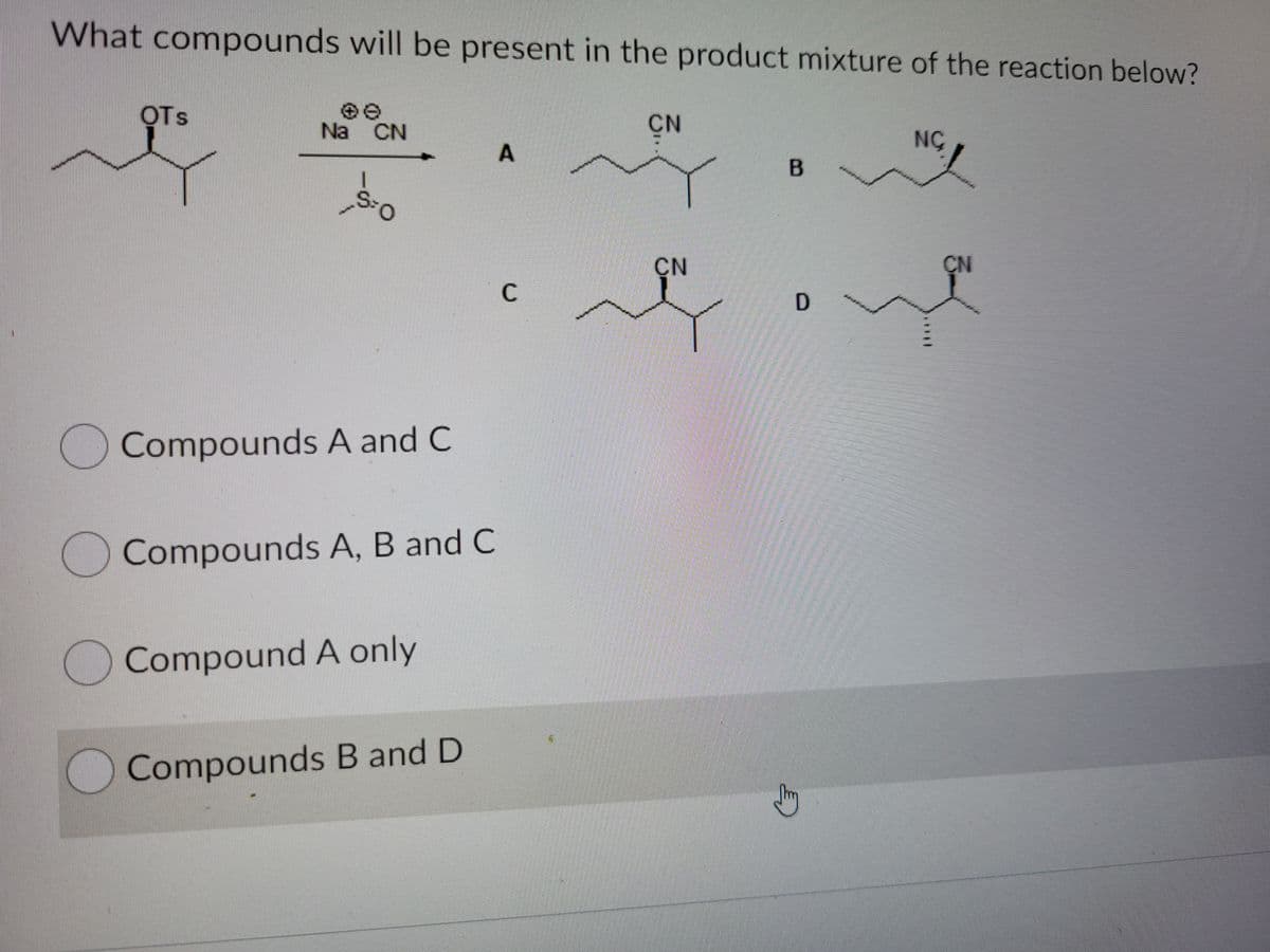 What compounds will be present in the product mixture of the reaction below?
OTs
CN
Na CN
NC
CN
CN
C
D
Compounds A and C
)Compounds A, B and C
Compound A only
Compounds B and D
