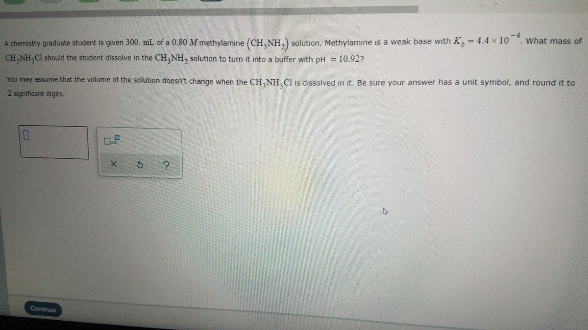 A chemistry graduate student is given 300. mL of a 0.80 M methylamine (CH,NH,) solution. Methylamine is a weak base with K, = 4.4 x 10 . what mass of
CH,NH,Cl should the student dissolve in the CH,NH, solution to turn it into a buffer with pH = 10.92?
You may assume that the volume of the solution doesn't change when the CH.NH,Cl is dissolved in it. Be sure your answer has a unit symbol, and round it to
2 significant digits.
Continue
