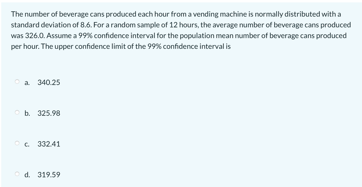The number of beverage cans produced each hour from a vending machine is normally distributed with a
standard deviation of 8.6. For a random sample of 12 hours, the average number of beverage cans produced
was 326.0. Assume a 99% confidence interval for the population mean number of beverage cans produced
per hour. The upper confidence limit of the 99% confidence interval is
а.
340.25
O b. 325.98
С.
332.41
O d. 319.59
