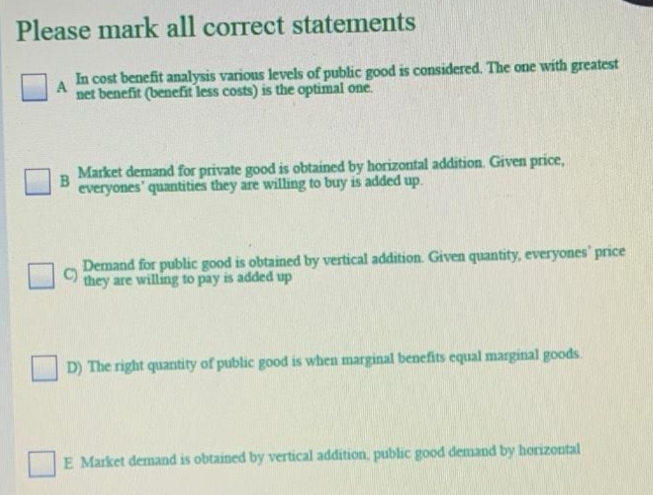 Please mark all correct statements
In cost benefit analysis various levels of public good is considered. The one with greatest
net benefit (benefit less costs) is the optimal one.
Market demand for private good is obtained by horizontal addition. Given price,
B
everyones' quantities they are willing to buy is added up.
Demand for public good is obtained by vertical addition. Given quantity, everyones' price
C)
they are willing to pay is added up
D) The right quantity of public good is when marginal benefits equal marginal goods.
E Market demand is obtained by vertical addition, public good demand by horizontal

