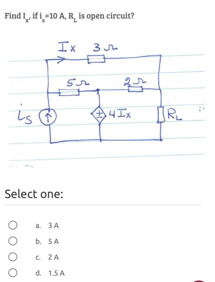 Find I, if i=10 A, R is open circuit?
X'
Ix
Select one:
O
O
O
is @ $45x
+4Ix
a. 3 A
b. 5 A
C. 2 A
35
d. 1.5 A
25
JRL