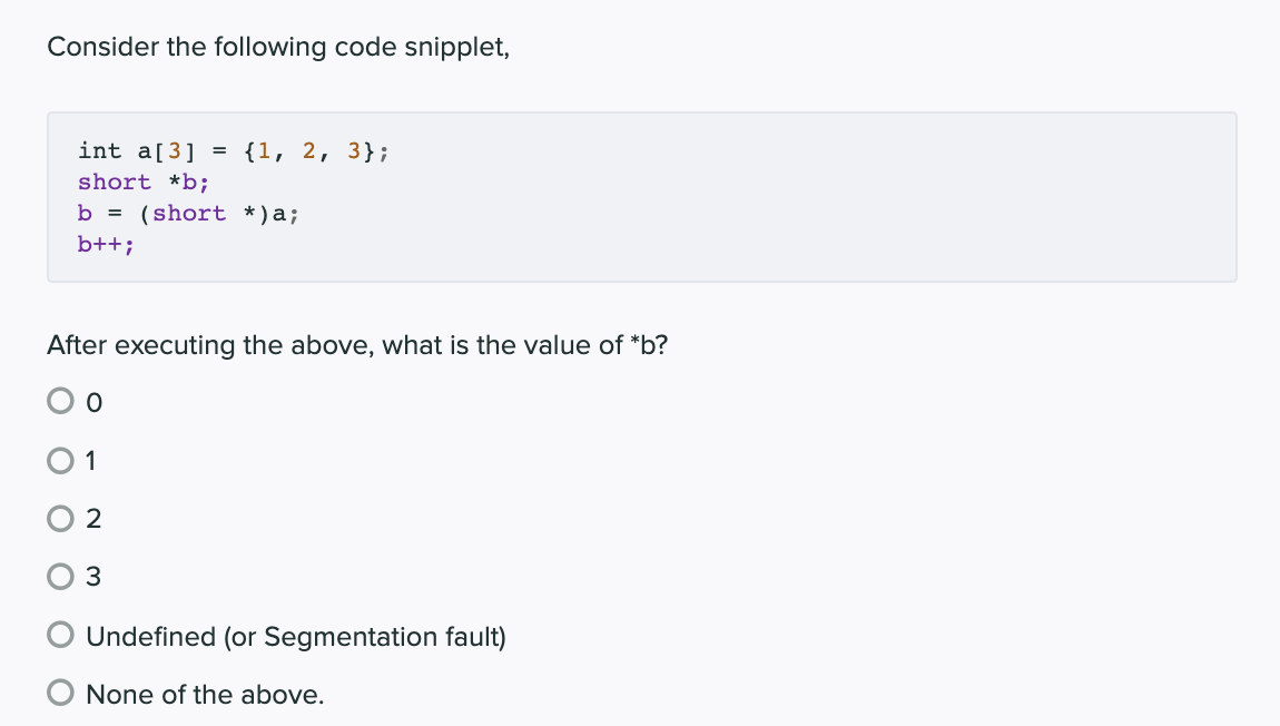 Consider the following code snipplet,
int a[3] = {1, 2, 3};
short *b;
b = (short *)a;
b++;
After executing the above, what is the value of *b?
O 1
2
Undefined (or Segmentation fault)
None of the above.
