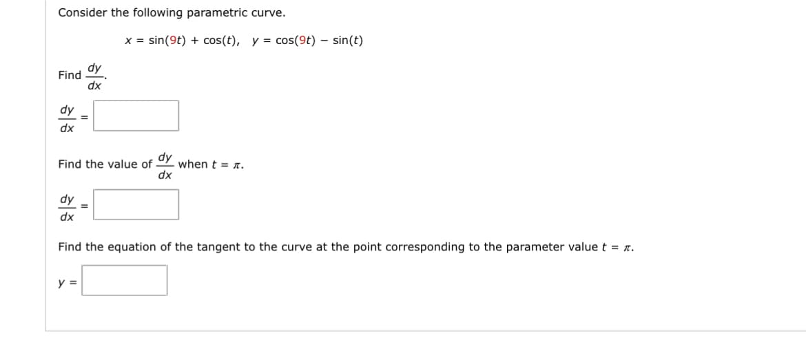 Consider the following parametric curve.
Find
dy
dx
dy
dx
=
Find the value of when t = n.
dy
dx
dy =
dx
y =
x = sin(9t) + cos(t), y = cos(9t) - sin(t)
Find the equation of the tangent to the curve at the point corresponding to the parameter value t = π.