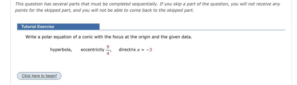 This question has several parts that must be completed sequentially. If you skip a part of the question, you will not receive any
points for the skipped part, and you will not be able to come back to the skipped part.
Tutorial Exercise
Write a polar equation of a conic with the focus at the origin and the given data.
9
4
hyperbola,
Click here to begin!
eccentricity
directrix x = -3