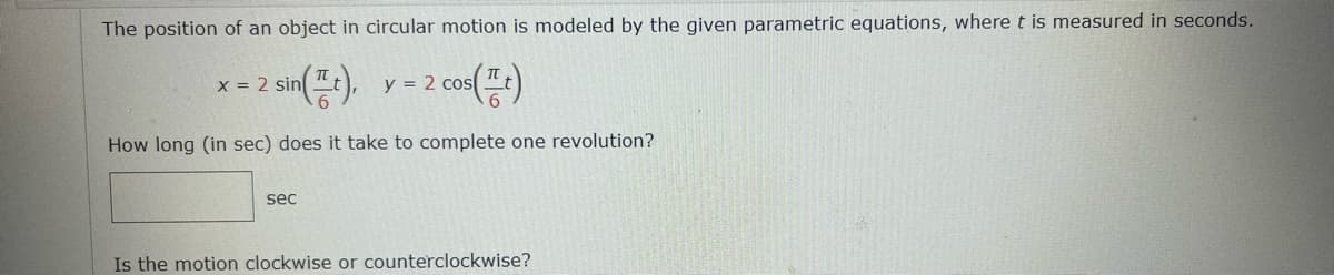 The position of an object in circular motion is modeled by the given parametric equations, where t is measured in seconds.
sin(t), y = 2 cos
2 cos(It)
How long (in sec) does it take to complete one revolution?
x = 2 sin
sec
Is the motion clockwise or counterclockwise?