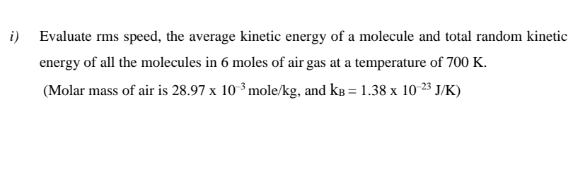i)
Evaluate rms speed, the average kinetic energy of a molecule and total random kinetic
energy of all the molecules in 6 moles of air gas at a temperature of 700 K.
(Molar mass of air is 28.97 x 10 ³ mole/kg, and kB = 1.38 x 10 23 J/K)
