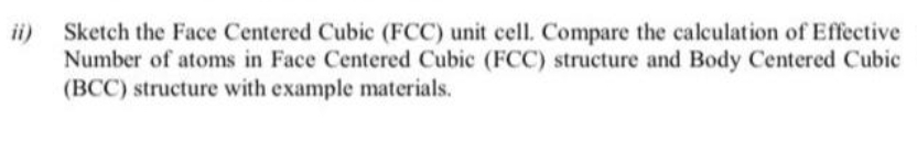ii)
Sketch the Face Centered Cubic (FCC) unit cell. Compare the calculation of Effective
Number of atoms in Face Centered Cubic (FCC) structure and Body Centered Cubic
(BCC) structure with example materials.
