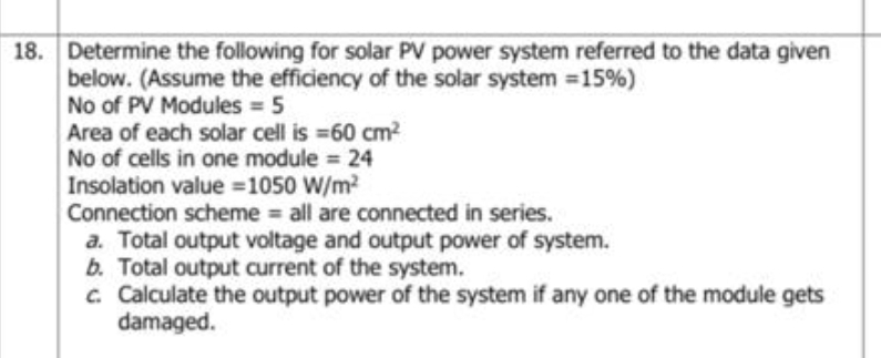 18. Determine the following for solar PV power system referred to the data given
below. (Assume the efficiency of the solar system =15%)
No of PV Modules = 5
Area of each solar cell is =60 cm2
No of cells in one module = 24
Insolation value =1050 W/m?
Connection scheme all are connected in series.
a. Total output voltage and output power of system.
b. Total output current of the system.
c Calculate the output power of the system if any one of the module gets
damaged.
