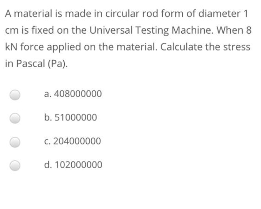 A material is made in circular rod form of diameter 1
cm is fixed on the Universal Testing Machine. When 8
kN force applied on the material. Calculate the stress
in Pascal (Pa).
a. 408000000
b. 51000000
c. 204000000
d. 102000000
