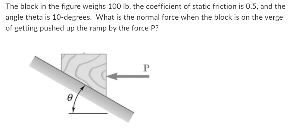 The block in the figure weighs 100 lb, the coefficient of static friction is 0.5, and the
angle theta is 10-degrees. What is the normal force when the block is on the verge
of getting pushed up the ramp by the force P?
0
P
