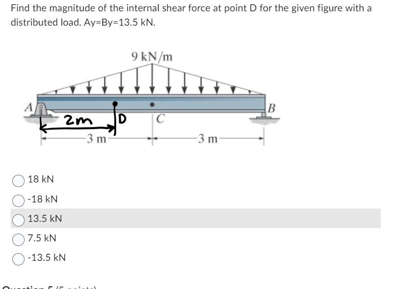 Find the magnitude of the internal shear force at point D for the given figure with a
distributed load. Ay-By-13.5 kN.
A
2m
18 kN
-18 KN
13.5 kN
7.5 KN
-13.5 KN
-3 m
D
9 kN/m
C
-3 m
B