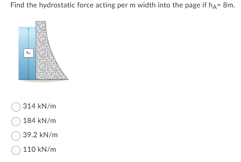 Find the hydrostatic force acting per m width into the page if hÃ= 8m.
ha
314 kN/m
184 kN/m
39.2 kN/m
110 kN/m