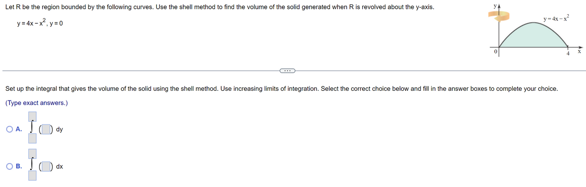 Let R be the region bounded by the following curves. Use the shell method to find the volume of the solid generated when R is revolved about the y-axis.
y = 4x-x², y=0
O A.
Set
up the integral that gives the volume of the solid using the shell method. Use increasing limits of integration. Select the correct choice below and fill in the answer boxes to complete your choice.
(Type exact answers.)
OB. IO
dy
y
dx
y=4x-x²
4
X