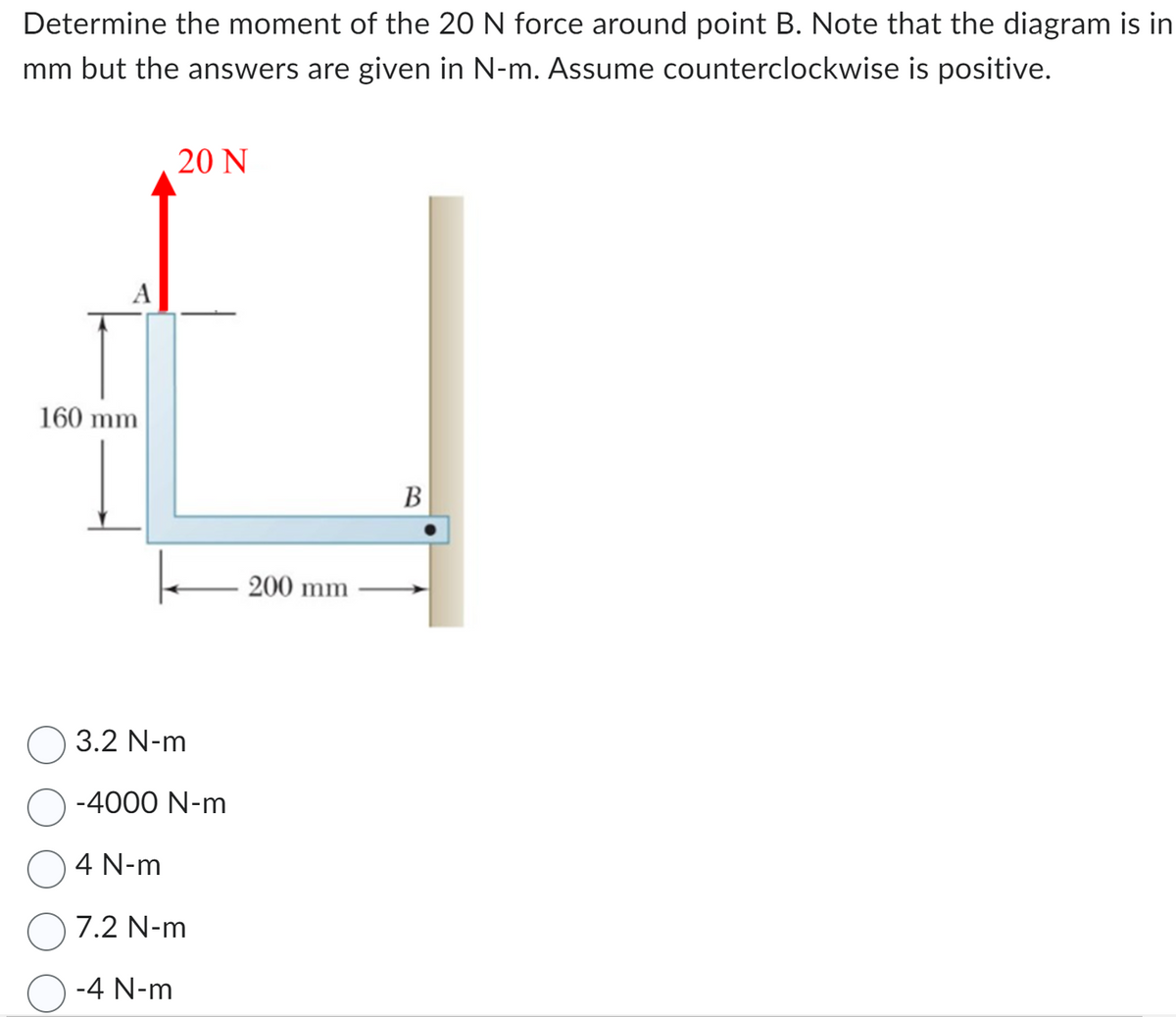 Determine the moment of the 20 N force around point B. Note that the diagram is in
mm but the answers are given in N-m. Assume counterclockwise is positive.
A
160 mm
20 N
k
3.2 N-m
-4000 N-m
4 N-m
7.2 N-m
O-4 N-m
200 mm
B