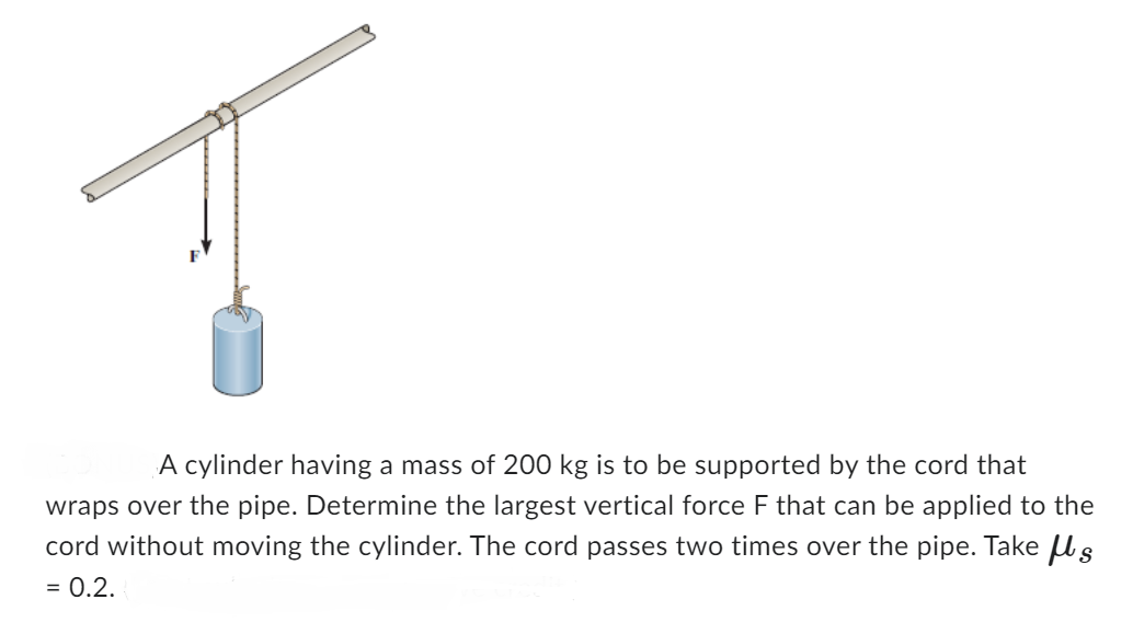 A cylinder having a mass of 200 kg is to be supported by the cord that
wraps over the pipe. Determine the largest vertical force F that can be appl to the
cord without moving the cylinder. The cord passes two times over the pipe. Take s
= 0.2.