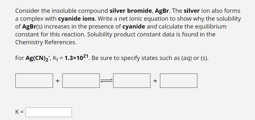 Consider the insoluble compound silver bromide, AgBr. The silver ion also forms
a complex with cyanide ions. Write a net ionic equation to show why the solubility
of AgBr(s) increases in the presence of cyanide and calculate the equilibrium
constant for this reaction. Solubility product constant data is found in the
Chemistry References.
For Ag(CN)₂, Kf = 1.3×1021. Be sure to specify states such as (aq) or (s).
K=
+
+