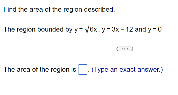 Find the area of the region described.
The region bounded by y = √6x, y = 3x - 12 and y = 0
The area of the region is. (Type an exact answer.)