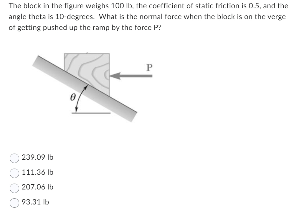 The block in the figure weighs 100 lb, the coefficient of static friction is 0.5, and the
angle theta is 10-degrees. What is the normal force when the block is on the verge
of getting pushed up the ramp by the force P?
239.09 lb
111.36 lb
207.06 lb
93.31 lb
0
P