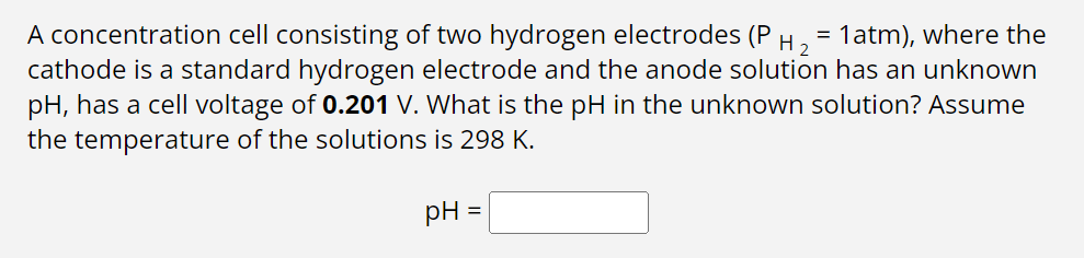 A concentration cell consisting of two hydrogen electrodes (P H ₂ = 1atm), where the
cathode is a standard hydrogen electrode and the anode solution has an unknown
pH, has a cell voltage of 0.201 V. What is the pH in the unknown solution? Assume
the temperature of the solutions is 298 K.
pH
=