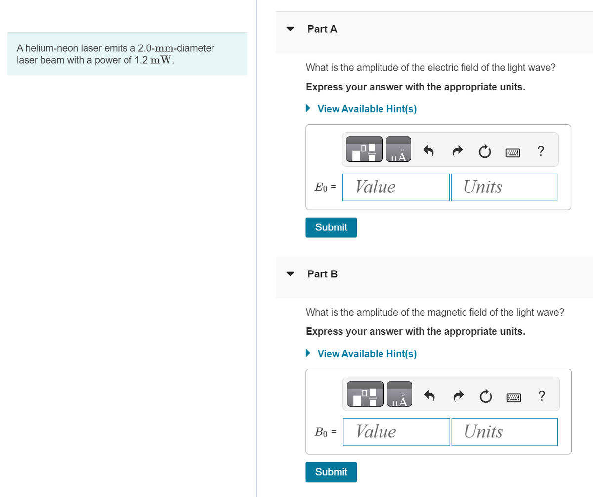 A helium-neon laser emits a 2.0-mm-diameter
laser beam with a power of 1.2 mW.
Part A
What is the amplitude of the electric field of the light wave?
Express your answer with the appropriate units.
► View Available Hint(s)
Eo =
Submit
Part B
Bo =
Value
Submit
What is the amplitude of the magnetic field of the light wave?
Express your answer with the appropriate units.
► View Available Hint(s)
ША
Units
Value
2
Units
?