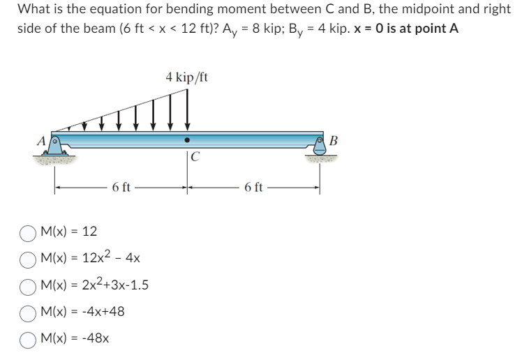 What is the equation for bending moment between C and B, the midpoint and right
side of the beam (6 ft < x < 12 ft)? Ay = 8 kip; By = 4 kip. x = 0 is at point A
6 ft
M(x) = 12
M(x) = 12x² - 4x
M(x) = 2x²+3x-1.5
M(x) = -4x+48
M(x) = -48x
4 kip/ft
C
6 ft
B