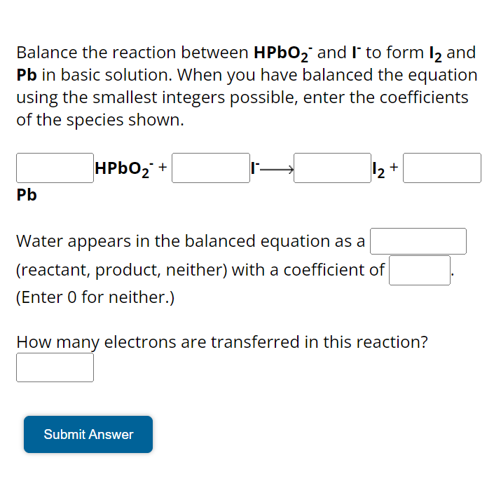 Balance the reaction between HPbO₂ and I to form 12 and
Pb in basic solution. When you have balanced the equation
using the smallest integers possible, enter the coefficients
of the species shown.
Pb
HPbO₂ +
12+
Water appears in the balanced equation as a
(reactant, product, neither) with a coefficient of
(Enter 0 for neither.)
How many electrons are transferred in this reaction?
Submit Answer