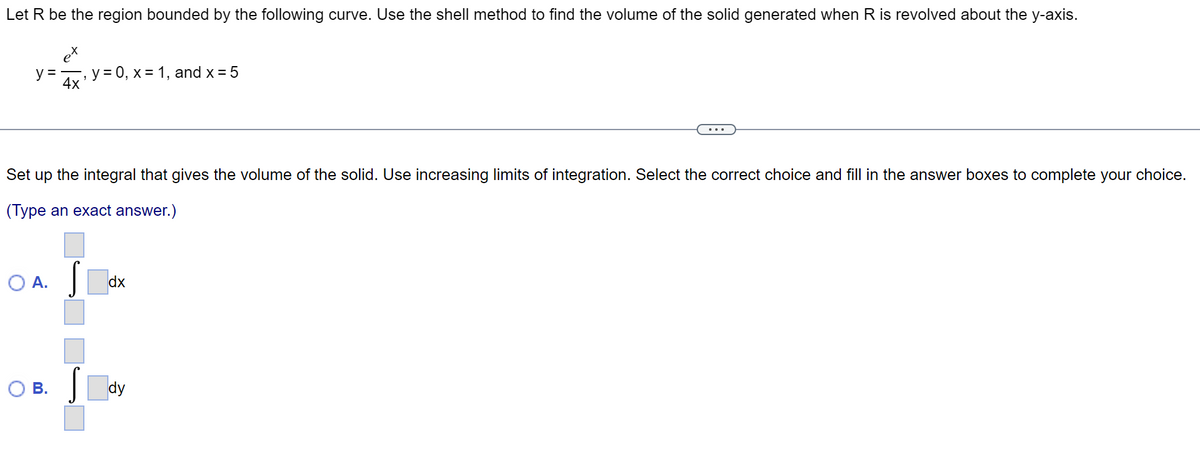 Let R be the region bounded by the following curve. Use the shell method to find the volume of the solid generated when R is revolved about the y-axis.
y=
Set up the integral that gives the volume of the solid. Use increasing limits of integration. Select the correct choice and fill in the answer boxes to complete your choice.
(Type an exact answer.)
O A.
4x ¹ y = 0, x = 1, and x = 5
O B.
dx
dy