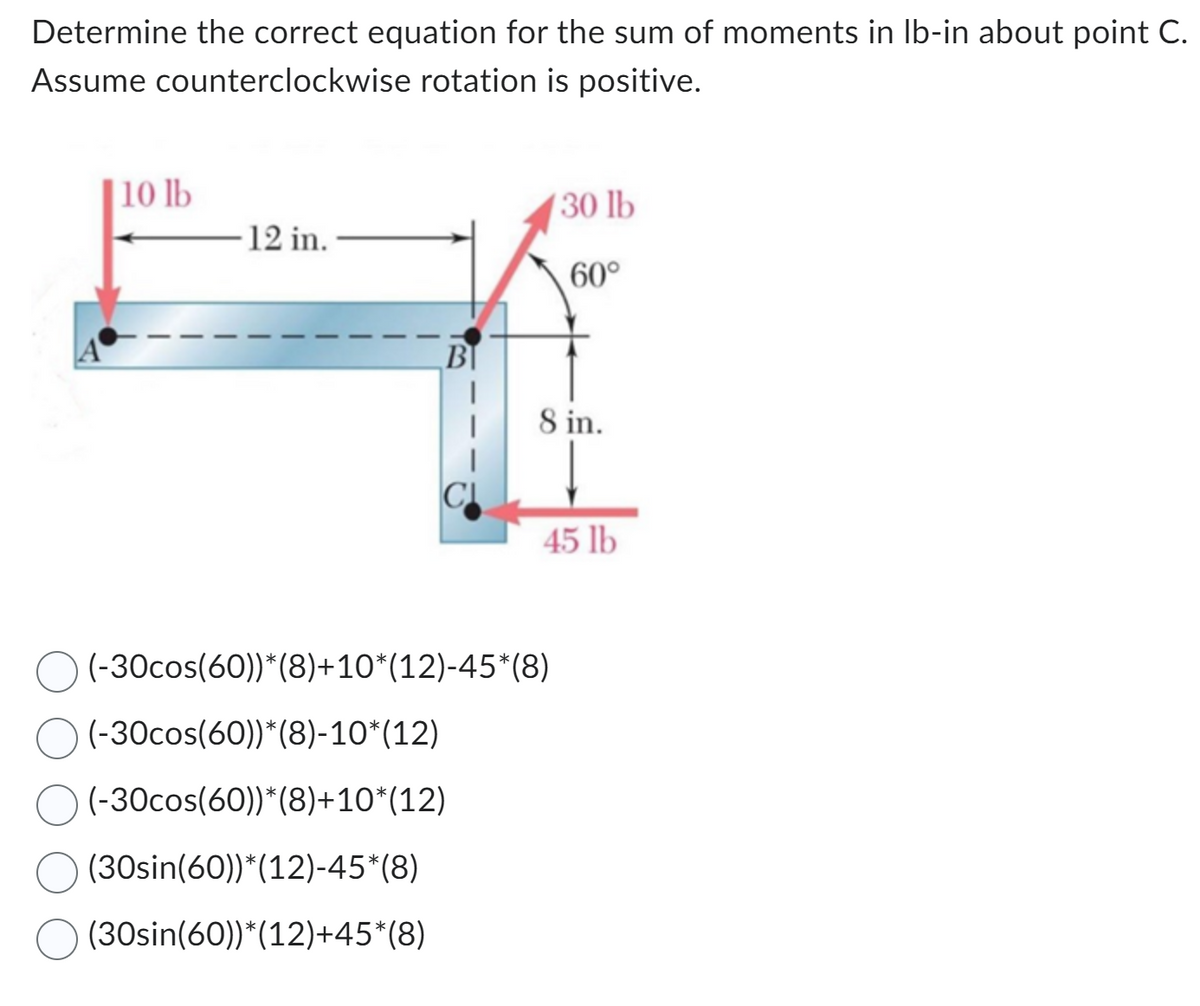Determine the correct equation for the sum of moments in lb-in about point C.
Assume counterclockwise rotation is positive.
10 lb
-12 in.
B
|
130 lb
60°
8 in.
45 lb
(-30cos(60))*(8)+10*(12)-45*(8)
(-30cos(60))*(8)-10*(12)
(-30cos(60))*(8)+10*(12)
(30sin(60))*(12)-45*(8)
(30sin(60))*(12)+45*(8)