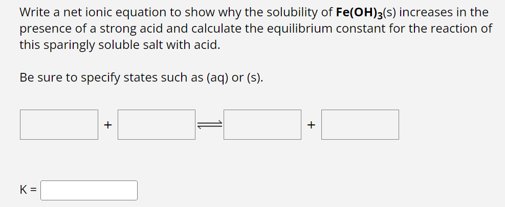 Write a net ionic equation to show why the solubility of Fe(OH)3(s) increases in the
presence of a strong acid and calculate the equilibrium constant for the reaction of
this sparingly soluble salt with acid.
Be sure to specify states such as (aq) or (s).
K=
+
+