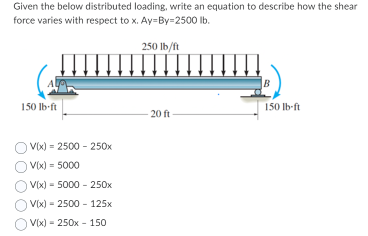 Given the below distributed loading, write an equation to describe how the shear
force varies with respect to x. Ay=By=2500 lb.
150 lb-ft
V(x) = 2500 250x
V(x) = 5000
V(x) = 5000 - 250x
V(x) = 2500 125x
V(x) = 250x150
250 lb/ft
-20 ft
B
150 lb-ft