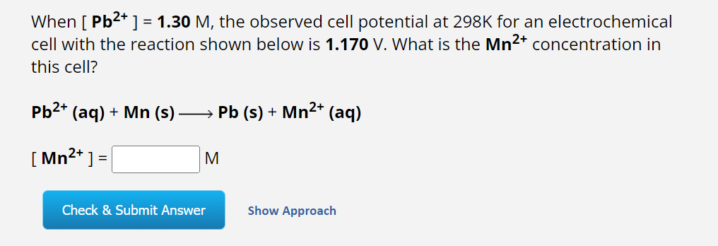 When [ Pb²+] = 1.30 M, the observed cell potential at 298K for an electrochemical
cell with the reaction shown below is 1.170 V. What is the Mn²+ concentration in
this cell?
Pb²+ (aq) + Mn (s) ) →→→→→→ Pb (s) + Mn²+ (aq)
[Mn²+] =
M
Check & Submit Answer
Show Approach
