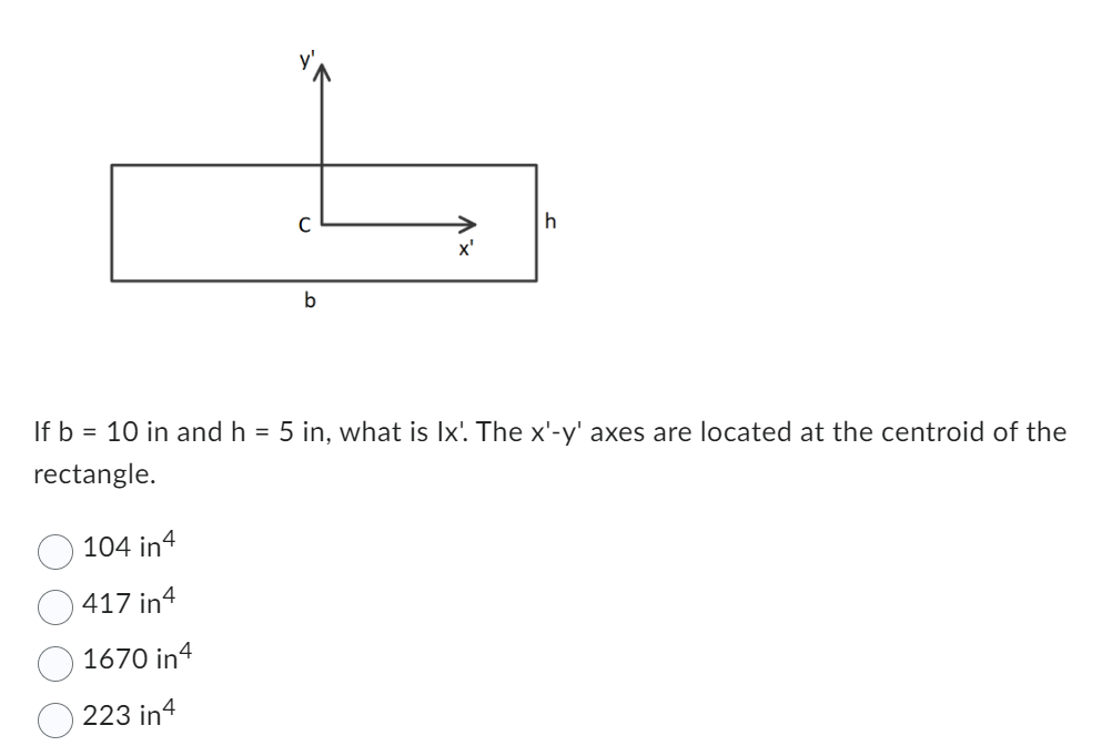 C
104 in 4
417 in4
1670 in 4
223 in4
b
x'
h
If b = 10 in and h = 5 in, what is Ix'. The x'-y' axes are located at the centroid of the
rectangle.